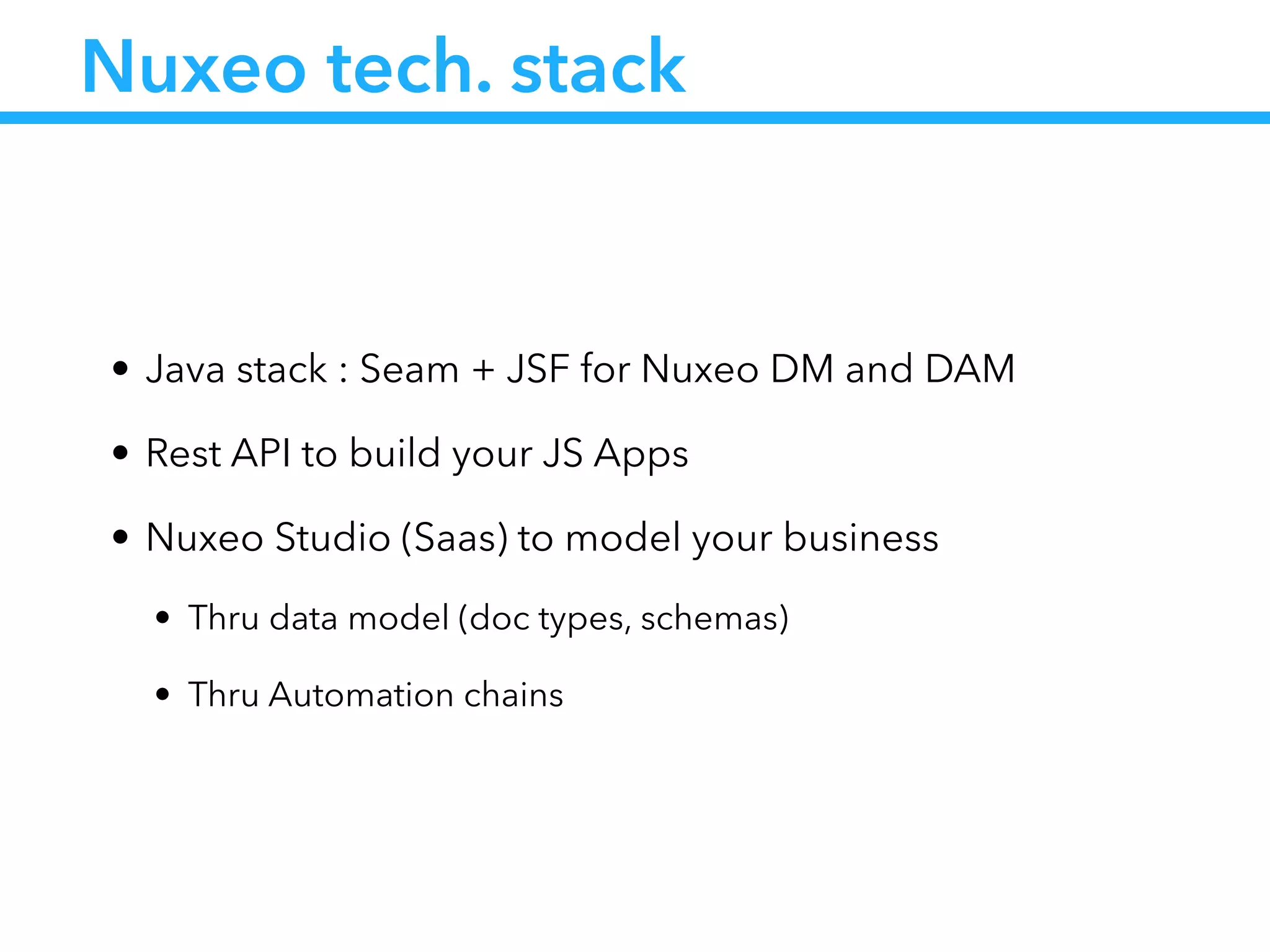 Nuxeo tech. stack
• Java stack : Seam + JSF for Nuxeo DM and DAM
• Rest API to build your JS Apps
• Nuxeo Studio (Saas) to model your business
• Thru data model (doc types, schemas)
• Thru Automation chains
 