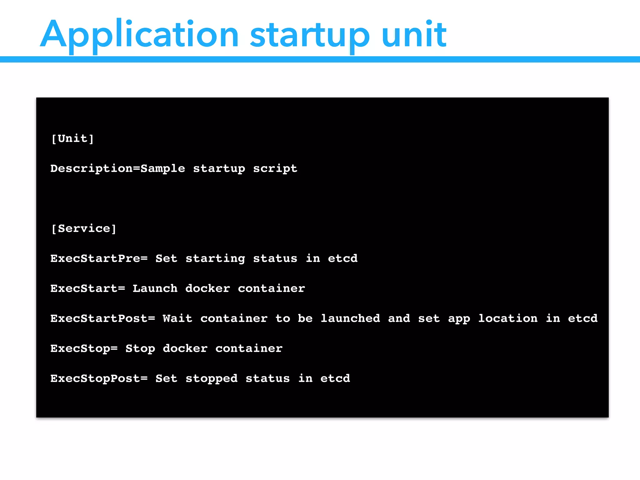 Application startup unit
!
[Unit]!
Description=Sample startup script!
!
[Service]!
ExecStartPre= Set starting status in etcd!
ExecStart= Launch docker container!
ExecStartPost= Wait container to be launched and set app location in etcd!
ExecStop= Stop docker container!
ExecStopPost= Set stopped status in etcd!
 