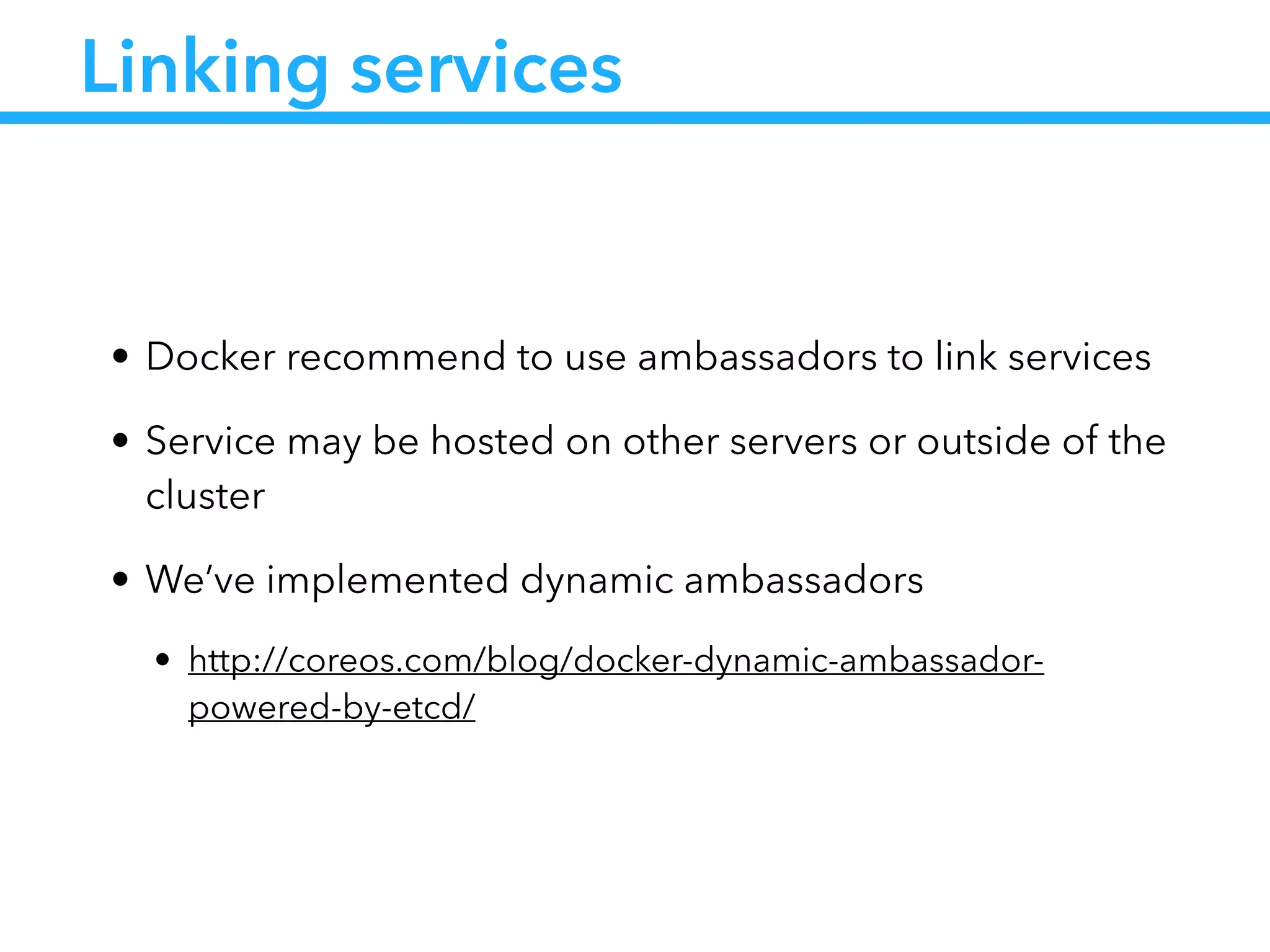 Linking services
• Docker recommend to use ambassadors to link services
• Service may be hosted on other servers or outside of the
cluster
• We’ve implemented dynamic ambassadors
• http://coreos.com/blog/docker-dynamic-ambassador-
powered-by-etcd/
 