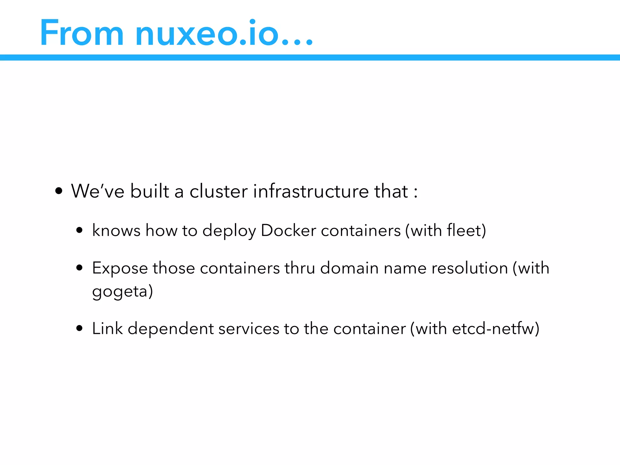 From nuxeo.io…
• We’ve built a cluster infrastructure that :
• knows how to deploy Docker containers (with ﬂeet)
• Expose those containers thru domain name resolution (with
gogeta)
• Link dependent services to the container (with etcd-netfw)
 