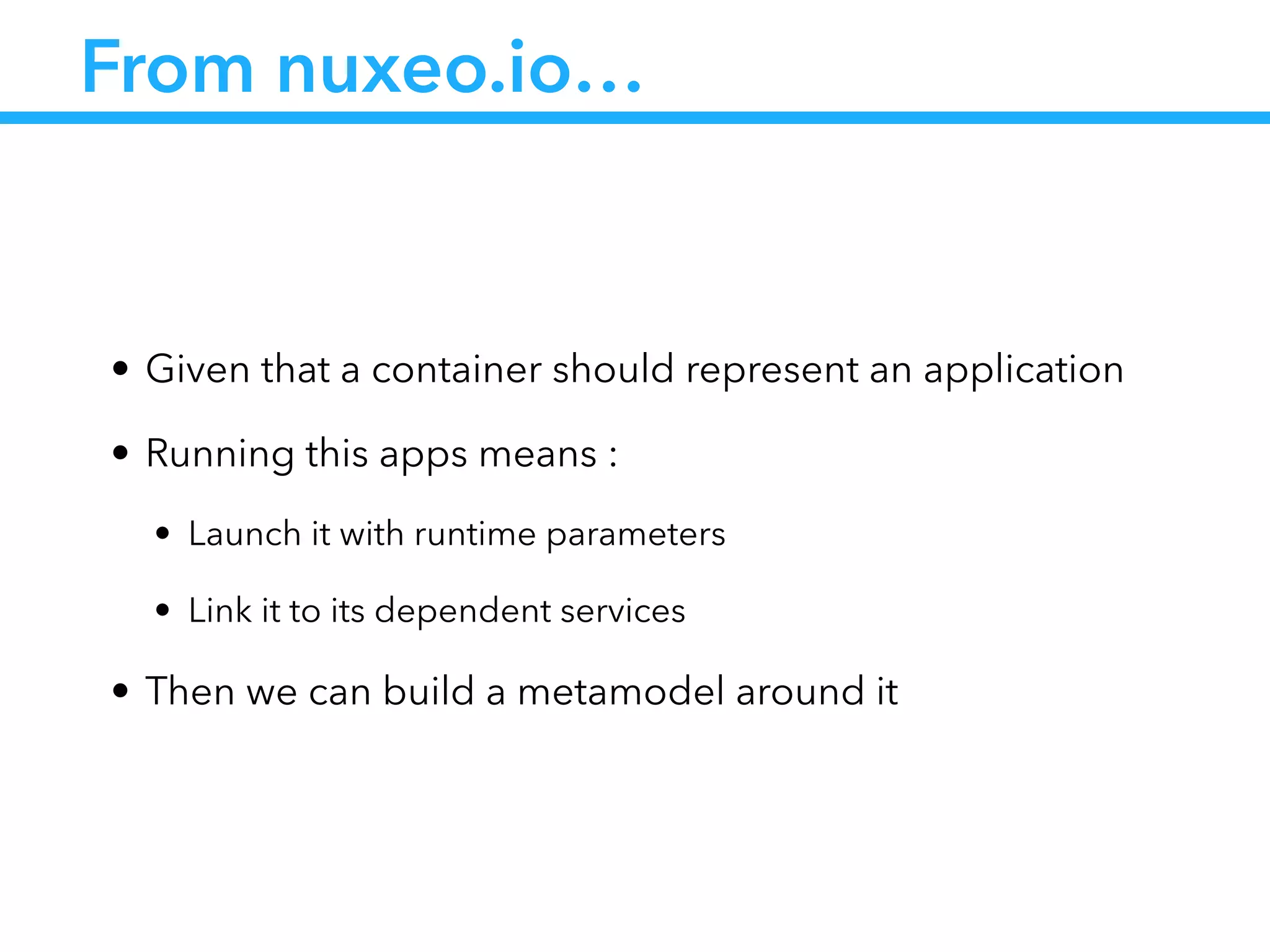 From nuxeo.io…
• Given that a container should represent an application
• Running this apps means :
• Launch it with runtime parameters
• Link it to its dependent services
• Then we can build a metamodel around it
 