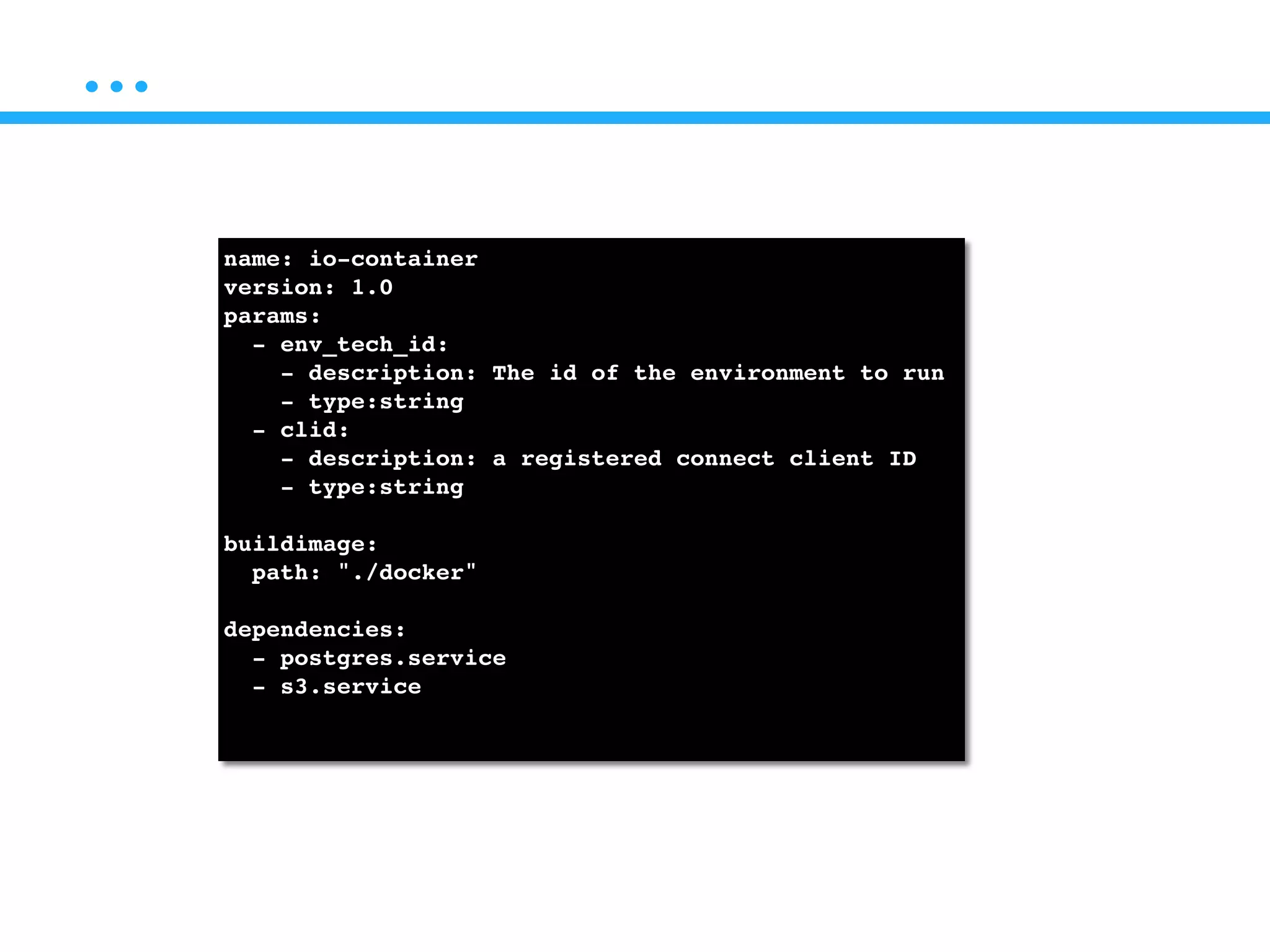 …
name: io-container!
version: 1.0!
params:!
- env_tech_id: !
- description: The id of the environment to run!
- type:string!
- clid:!
- description: a registered connect client ID!
- type:string!
!
buildimage:!
path: "./docker"!
!
dependencies:!
- postgres.service!
- s3.service!
!
 