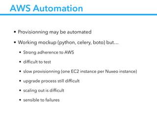 AWS Automation
• Provisionning may be automated
• Working mockup (python, celery, boto) but…
• Strong adherence to AWS
• difﬁcult to test
• slow provisionning (one EC2 instance per Nuxeo instance)
• upgrade process still difﬁcult
• scaling out is difﬁcult
• sensible to failures
 