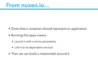 From nuxeo.io…
• Given that a container should represent an application
• Running this apps means :
• Launch it with runtime parameters
• Link it to its dependent services
• Then we can build a metamodel around it
 