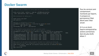 |
Docker Swarm
Mai 2018Meetup Docker Geneva : Orchestrators 27
Comment créer un service ?
Tous les services sont
constamment
monitorés par Swarm,
il compare en
permanence l'état
désiré avec l'état
actuel.
Si il y a un écart,
Swarm entreprend les
actions correctrices
dans les plus brefs
délais !!
 
