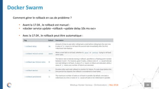 |
Docker Swarm
Mai 2018Meetup Docker Geneva : Orchestrators 33
Comment gérer le rollback en cas de problème ?
• Avant la 17.04 , le rollback est manuel :
• «docker service update –rollback –update delay 10s ms-svc»
• Avec la 17.04 , le rollback peut être automatique :
 