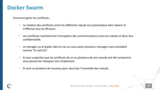 |
Docker Swarm
Mai 2018Meetup Docker Geneva : Orchestrators 37
Comment gérer les certificats :
• La rotation des certificats entre les différents nœuds est automatique dans Swarm et
s'effectue tous les 90 jours.
• Les certificats maintiennent l'encryption des communications entre les nœuds et donc leur
confidentialité.
• Le manager ou le leader dans le cas ou nous avons plusieurs managers sera considéré
comme "le root CA".
• Si vous suspectez que les certificats de un ou plusieurs de vos noeuds ont été compromis
vous pouvez les révoquer très simplement.
• Et ainsi en produire de nouveau pour sécuriser l'ensemble des noeuds.
 
