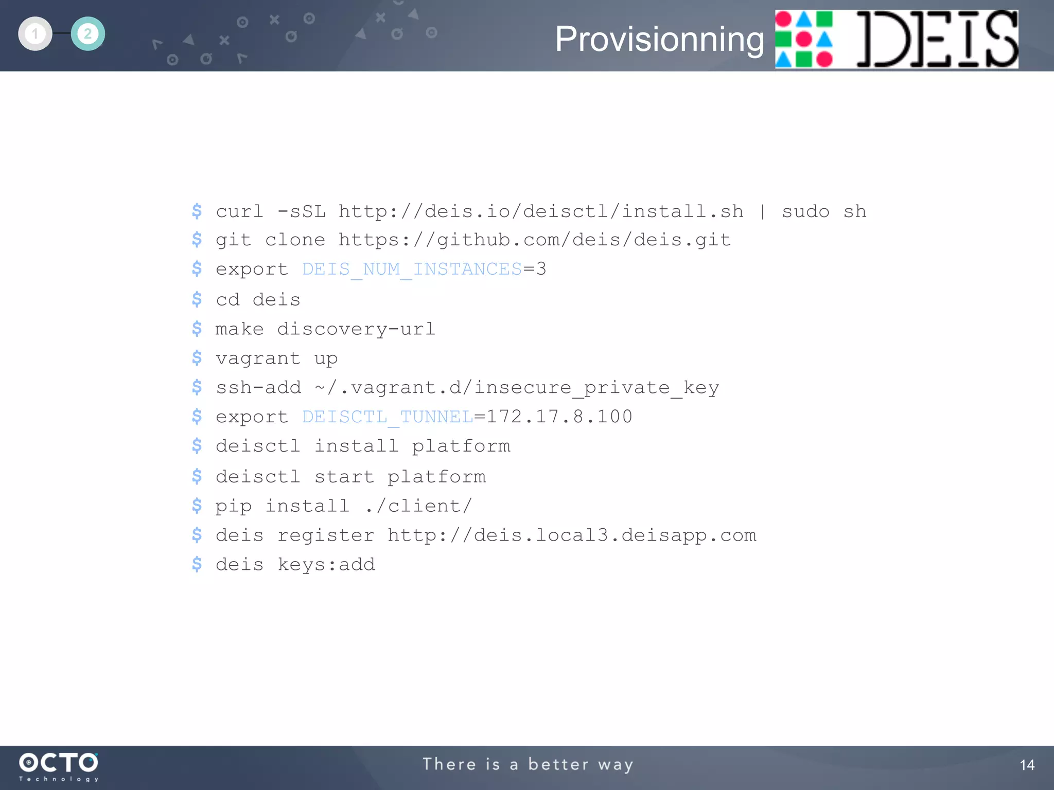14
$ curl -sSL http://deis.io/deisctl/install.sh | sudo sh
$ git clone https://github.com/deis/deis.git
$ export DEIS_NUM_INSTANCES=3
$ cd deis
$ make discovery-url
$ vagrant up
$ ssh-add ~/.vagrant.d/insecure_private_key
$ export DEISCTL_TUNNEL=172.17.8.100
$ deisctl install platform
$ deisctl start platform
$ pip install ./client/
$ deis register http://deis.local3.deisapp.com
$ deis keys:add
Provisionning1 2
 