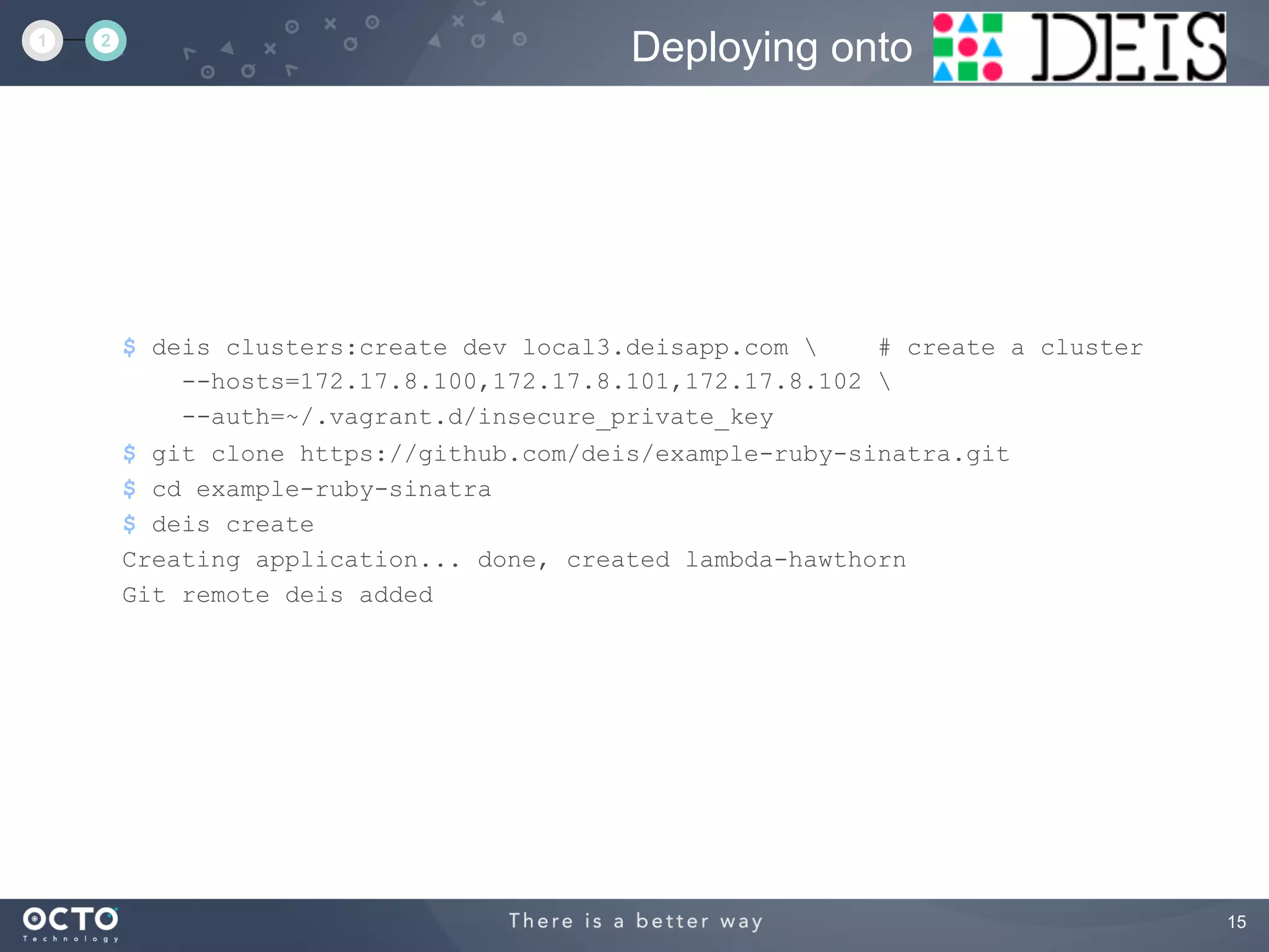 15
$ deis clusters:create dev local3.deisapp.com  # create a cluster
--hosts=172.17.8.100,172.17.8.101,172.17.8.102 
--auth=~/.vagrant.d/insecure_private_key
$ git clone https://github.com/deis/example-ruby-sinatra.git
$ cd example-ruby-sinatra
$ deis create
Creating application... done, created lambda-hawthorn
Git remote deis added
Deploying onto1 2
 