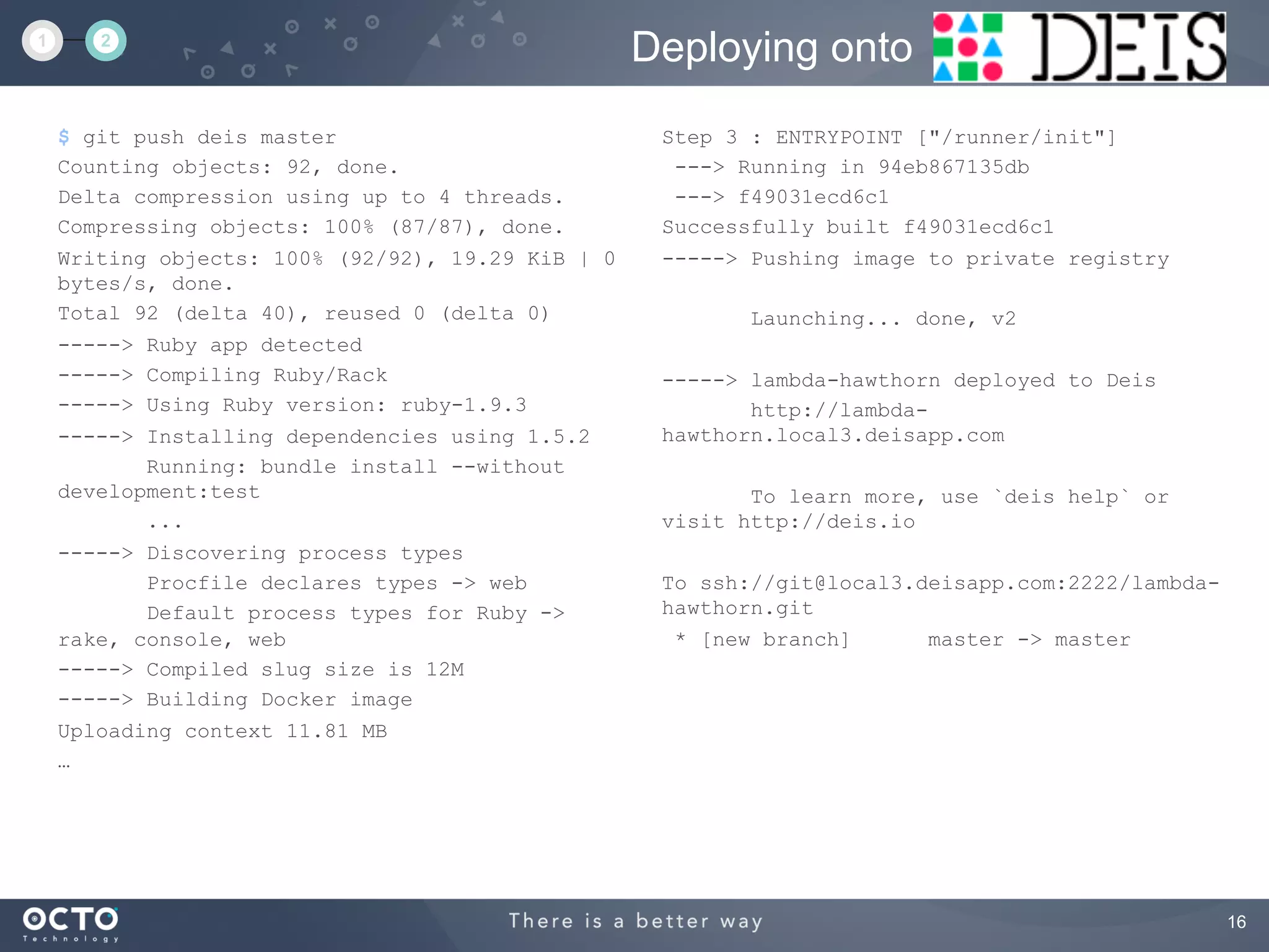16
$ git push deis master
Counting objects: 92, done.
Delta compression using up to 4 threads.
Compressing objects: 100% (87/87), done.
Writing objects: 100% (92/92), 19.29 KiB | 0
bytes/s, done.
Total 92 (delta 40), reused 0 (delta 0)
-----> Ruby app detected
-----> Compiling Ruby/Rack
-----> Using Ruby version: ruby-1.9.3
-----> Installing dependencies using 1.5.2
Running: bundle install --without
development:test
...
-----> Discovering process types
Procfile declares types -> web
Default process types for Ruby ->
rake, console, web
-----> Compiled slug size is 12M
-----> Building Docker image
Uploading context 11.81 MB
…
Deploying onto1 2
Step 3 : ENTRYPOINT ["/runner/init"]
---> Running in 94eb867135db
---> f49031ecd6c1
Successfully built f49031ecd6c1
-----> Pushing image to private registry
Launching... done, v2
-----> lambda-hawthorn deployed to Deis
http://lambda-
hawthorn.local3.deisapp.com
To learn more, use `deis help` or
visit http://deis.io
To ssh://git@local3.deisapp.com:2222/lambda-
hawthorn.git
* [new branch] master -> master
 