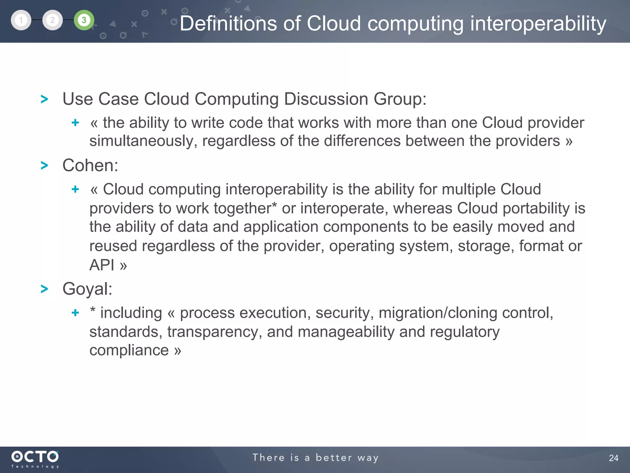 24
Use Case Cloud Computing Discussion Group:
  « the ability to write code that works with more than one Cloud provider
simultaneously, regardless of the differences between the providers »
Cohen:
  « Cloud computing interoperability is the ability for multiple Cloud
providers to work together* or interoperate, whereas Cloud portability is
the ability of data and application components to be easily moved and
reused regardless of the provider, operating system, storage, format or
API »
Goyal:
  * including « process execution, security, migration/cloning control,
standards, transparency, and manageability and regulatory
compliance »
Definitions of Cloud computing interoperability1 2 3
 