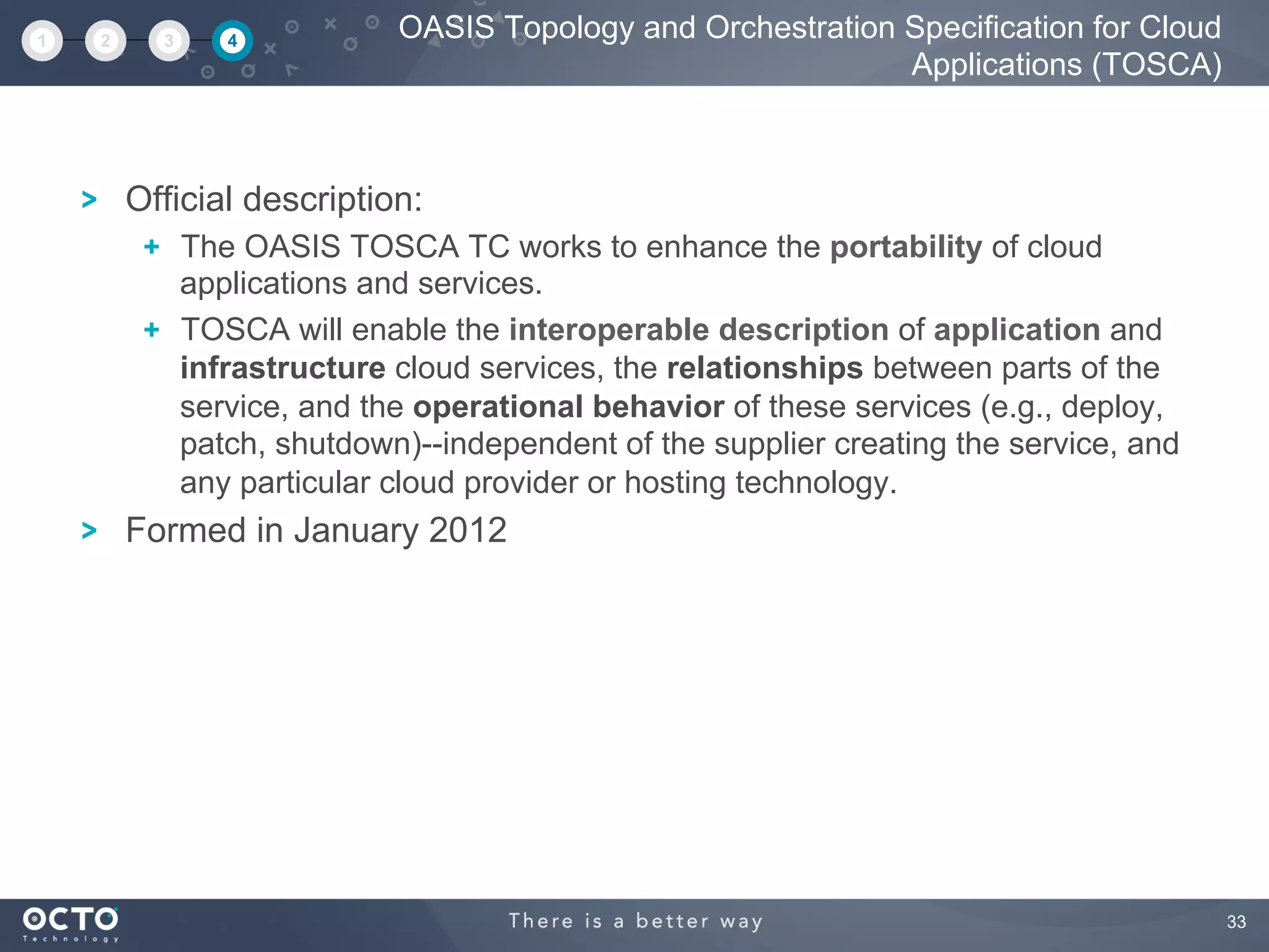 33
Official description:
  The OASIS TOSCA TC works to enhance the portability of cloud
applications and services.
  TOSCA will enable the interoperable description of application and
infrastructure cloud services, the relationships between parts of the
service, and the operational behavior of these services (e.g., deploy,
patch, shutdown)--independent of the supplier creating the service, and
any particular cloud provider or hosting technology.
Formed in January 2012
OASIS Topology and Orchestration Specification for Cloud
Applications (TOSCA)
1 2 3 4
 