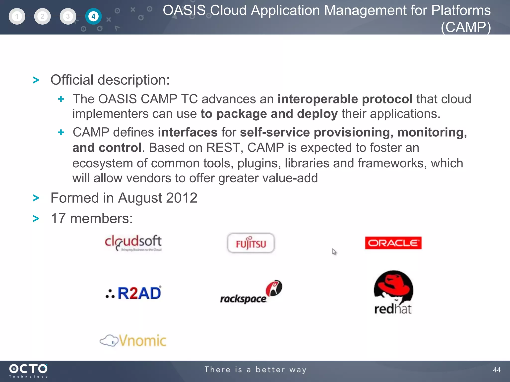 44
Official description:
  The OASIS CAMP TC advances an interoperable protocol that cloud
implementers can use to package and deploy their applications.
  CAMP defines interfaces for self-service provisioning, monitoring,
and control. Based on REST, CAMP is expected to foster an
ecosystem of common tools, plugins, libraries and frameworks, which
will allow vendors to offer greater value-add
Formed in August 2012
17 members:
OASIS Cloud Application Management for Platforms
(CAMP)
1 2 3 4
 
