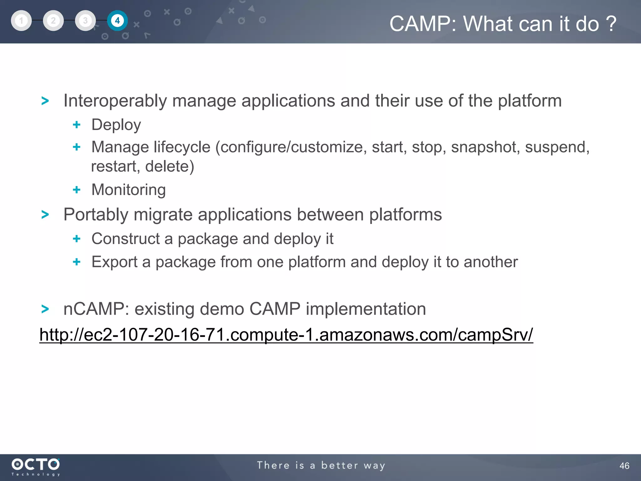 46
Interoperably manage applications and their use of the platform
  Deploy
  Manage lifecycle (configure/customize, start, stop, snapshot, suspend,
restart, delete)
  Monitoring
Portably migrate applications between platforms
  Construct a package and deploy it
  Export a package from one platform and deploy it to another
nCAMP: existing demo CAMP implementation
http://ec2-107-20-16-71.compute-1.amazonaws.com/campSrv/
CAMP: What can it do ?1 2 3 4
 