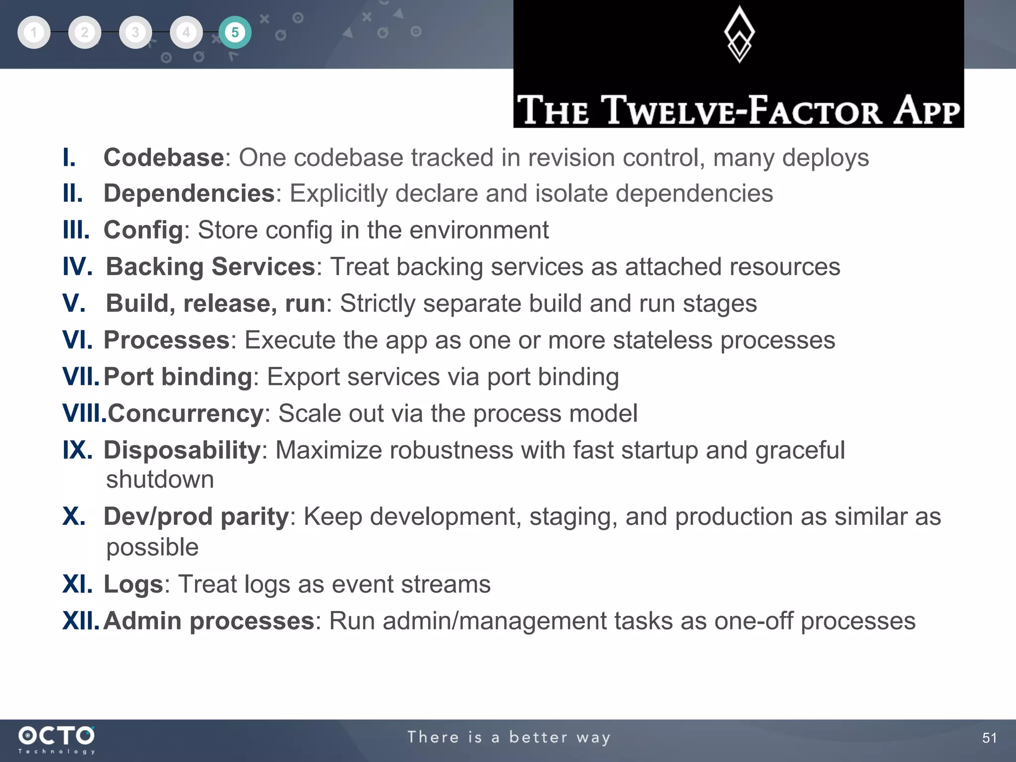 51
I.  Codebase: One codebase tracked in revision control, many deploys
II.  Dependencies: Explicitly declare and isolate dependencies
III.  Config: Store config in the environment
IV.  Backing Services: Treat backing services as attached resources
V.  Build, release, run: Strictly separate build and run stages
VI.  Processes: Execute the app as one or more stateless processes
VII. Port binding: Export services via port binding
VIII. Concurrency: Scale out via the process model
IX.  Disposability: Maximize robustness with fast startup and graceful
shutdown
X.  Dev/prod parity: Keep development, staging, and production as similar as
possible
XI.  Logs: Treat logs as event streams
XII. Admin processes: Run admin/management tasks as one-off processes
1 2 3 4 5
 