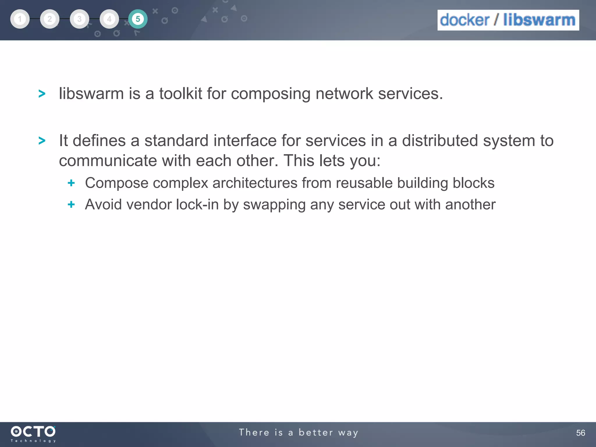 56
libswarm is a toolkit for composing network services.
It defines a standard interface for services in a distributed system to
communicate with each other. This lets you:
  Compose complex architectures from reusable building blocks
  Avoid vendor lock-in by swapping any service out with another
1 2 3 4 5
 