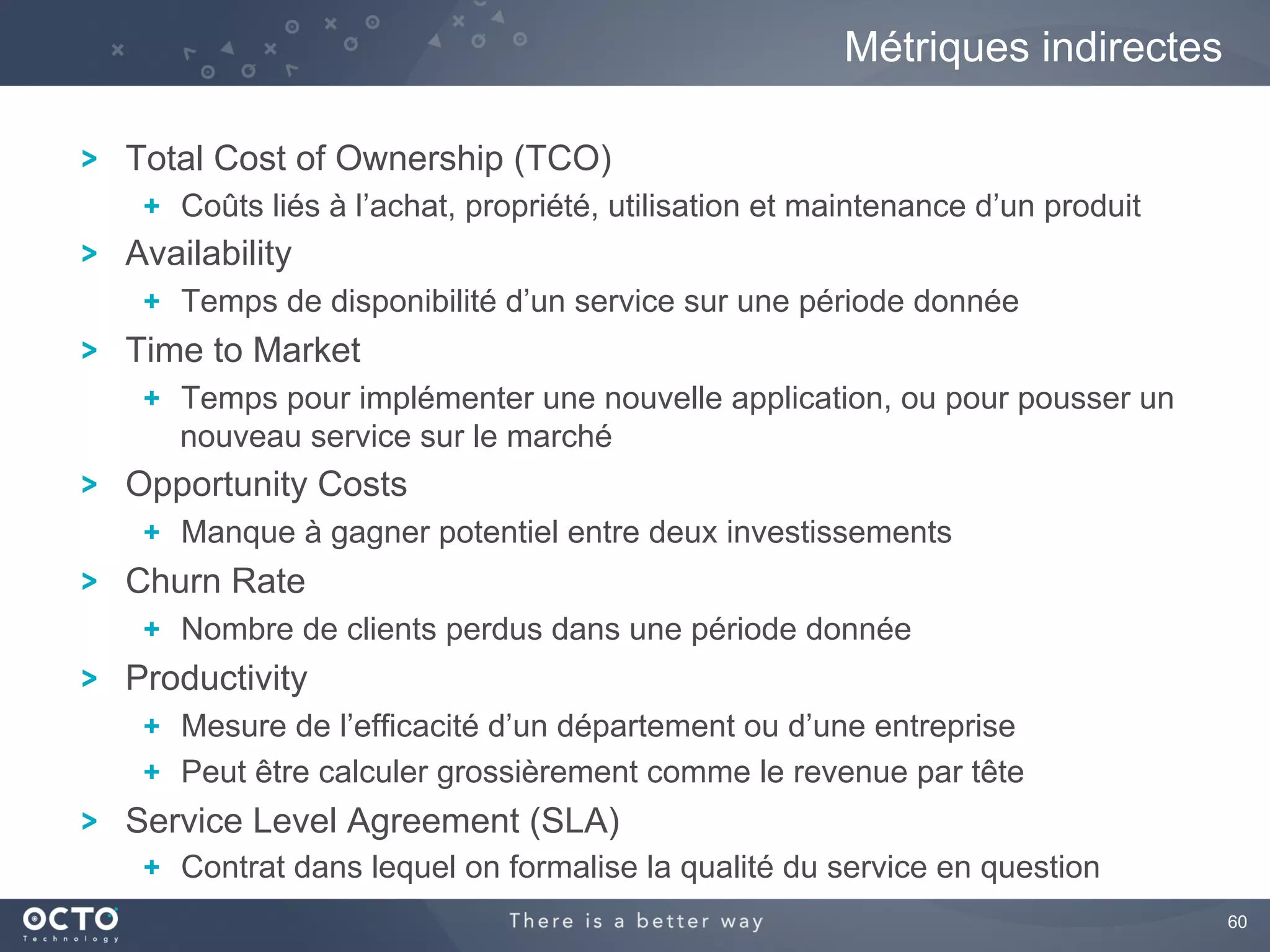 60
Total Cost of Ownership (TCO)
  Coûts liés à l’achat, propriété, utilisation et maintenance d’un produit
Availability
  Temps de disponibilité d’un service sur une période donnée
Time to Market
  Temps pour implémenter une nouvelle application, ou pour pousser un
nouveau service sur le marché
Opportunity Costs
  Manque à gagner potentiel entre deux investissements
Churn Rate
  Nombre de clients perdus dans une période donnée
Productivity
  Mesure de l’efficacité d’un département ou d’une entreprise
  Peut être calculer grossièrement comme le revenue par tête
Service Level Agreement (SLA)
  Contrat dans lequel on formalise la qualité du service en question
Métriques indirectes
 