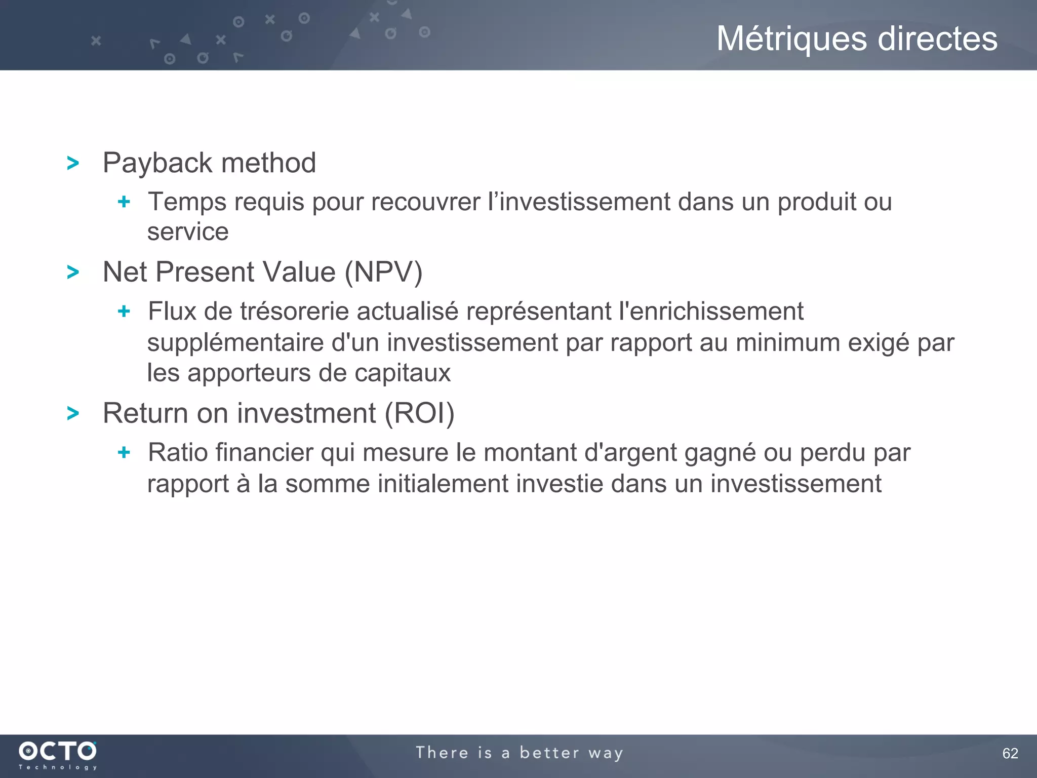 62
Payback method
  Temps requis pour recouvrer l’investissement dans un produit ou
service
Net Present Value (NPV)
  Flux de trésorerie actualisé représentant l'enrichissement
supplémentaire d'un investissement par rapport au minimum exigé par
les apporteurs de capitaux
Return on investment (ROI)
  Ratio financier qui mesure le montant d'argent gagné ou perdu par
rapport à la somme initialement investie dans un investissement
Métriques directes
 
