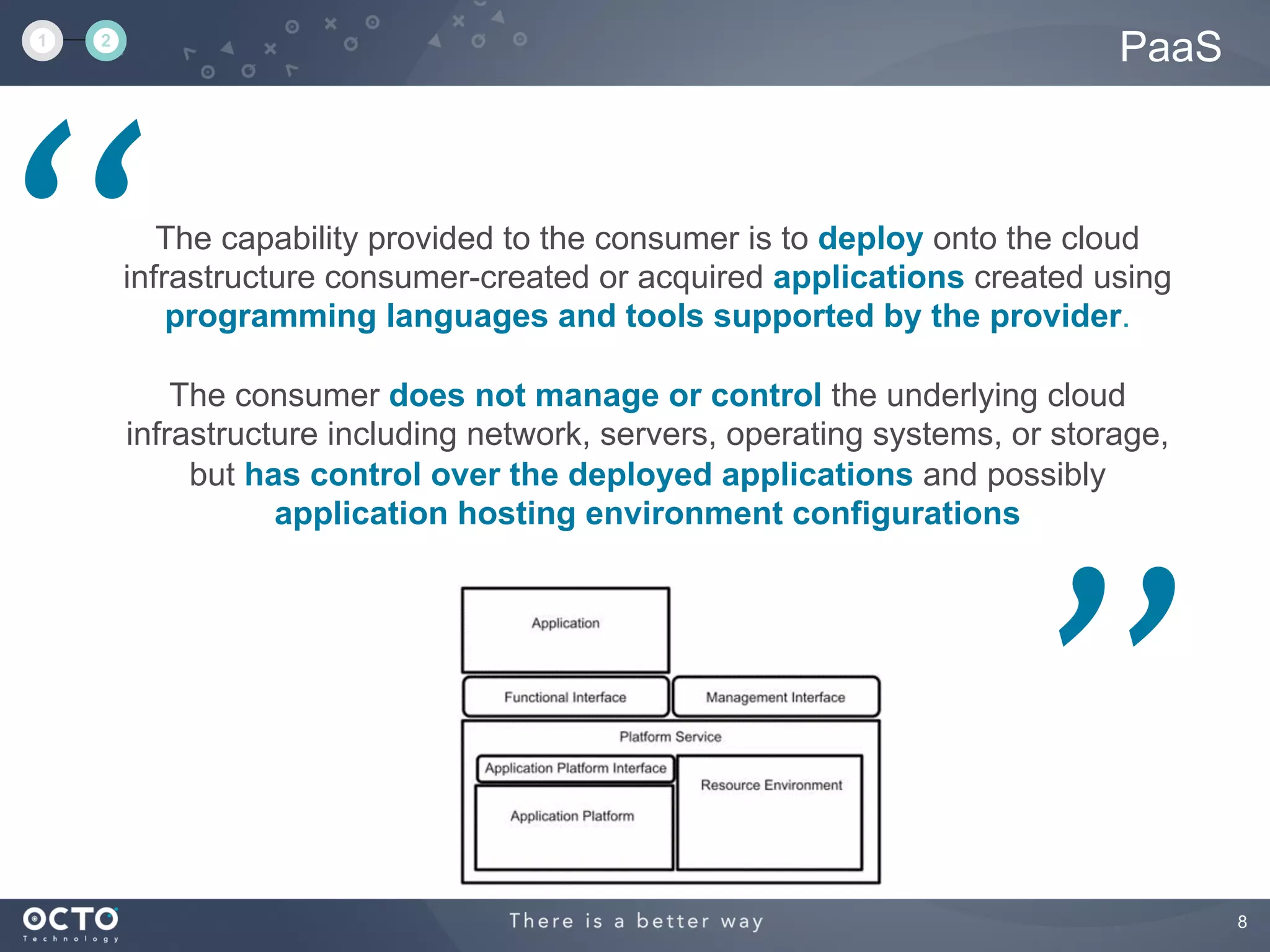 8
PaaS
The capability provided to the consumer is to deploy onto the cloud
infrastructure consumer-created or acquired applications created using
programming languages and tools supported by the provider.
The consumer does not manage or control the underlying cloud
infrastructure including network, servers, operating systems, or storage,
but has control over the deployed applications and possibly
application hosting environment configurations
‘‘
’’
1 2
 