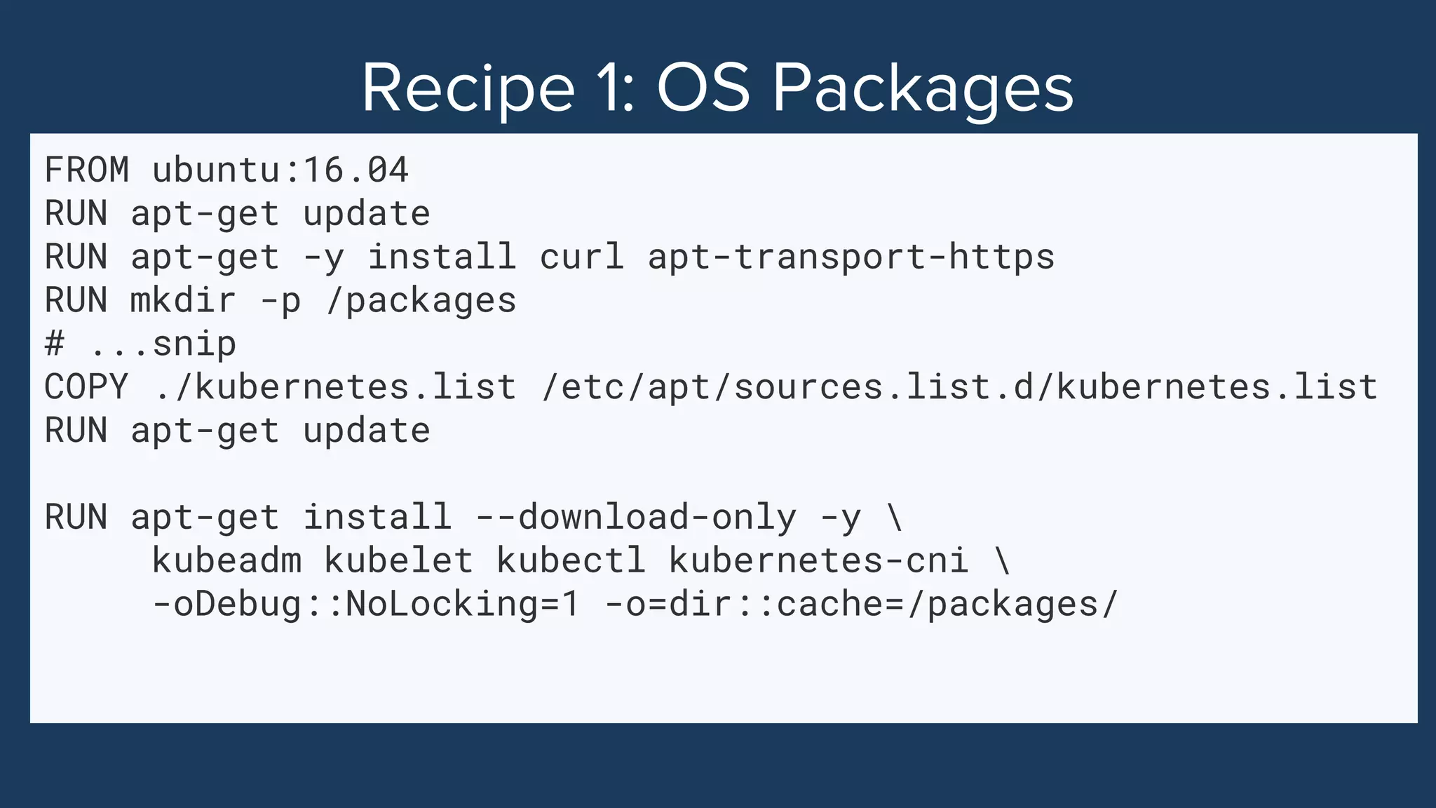 FROM ubuntu:16.04
RUN apt-get update
RUN apt-get -y install curl apt-transport-https
RUN mkdir -p /packages
# ...snip
COPY ./kubernetes.list /etc/apt/sources.list.d/kubernetes.list
RUN apt-get update
RUN apt-get install --download-only -y 
kubeadm kubelet kubectl kubernetes-cni 
-oDebug::NoLocking=1 -o=dir::cache=/packages/
 