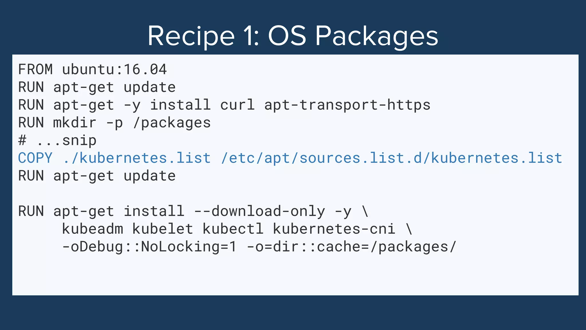FROM ubuntu:16.04
RUN apt-get update
RUN apt-get -y install curl apt-transport-https
RUN mkdir -p /packages
# ...snip
COPY ./kubernetes.list /etc/apt/sources.list.d/kubernetes.list
RUN apt-get update
RUN apt-get install --download-only -y 
kubeadm kubelet kubectl kubernetes-cni 
-oDebug::NoLocking=1 -o=dir::cache=/packages/
 