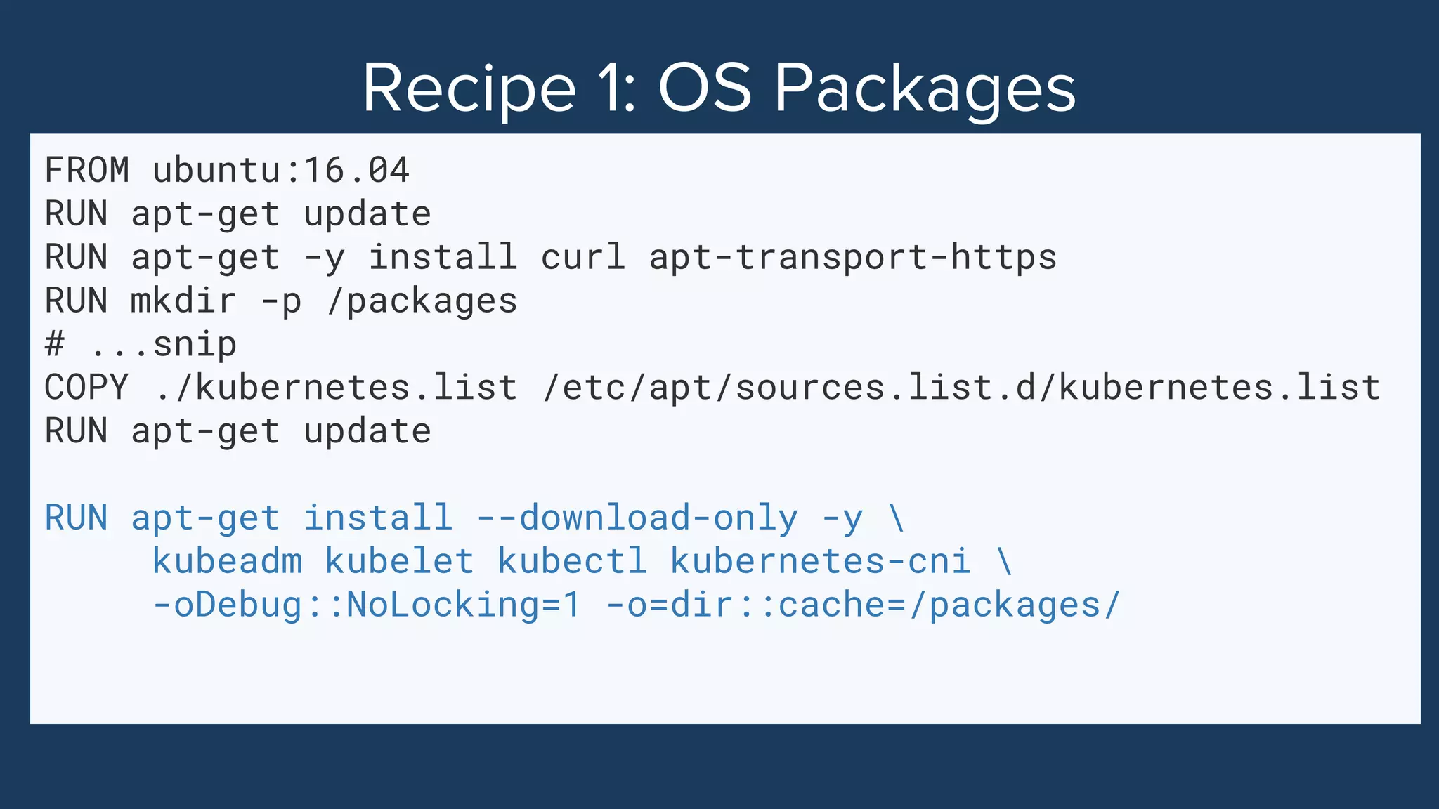 FROM ubuntu:16.04
RUN apt-get update
RUN apt-get -y install curl apt-transport-https
RUN mkdir -p /packages
# ...snip
COPY ./kubernetes.list /etc/apt/sources.list.d/kubernetes.list
RUN apt-get update
RUN apt-get install --download-only -y 
kubeadm kubelet kubectl kubernetes-cni 
-oDebug::NoLocking=1 -o=dir::cache=/packages/
 