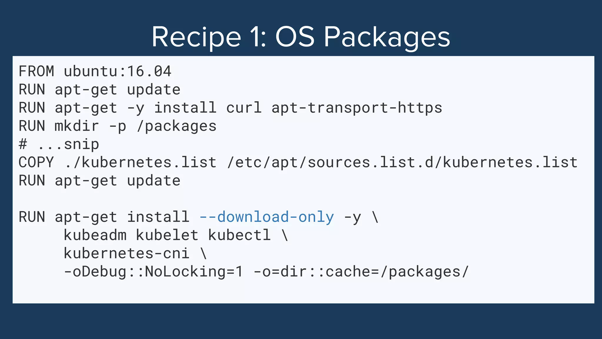 FROM ubuntu:16.04
RUN apt-get update
RUN apt-get -y install curl apt-transport-https
RUN mkdir -p /packages
# ...snip
COPY ./kubernetes.list /etc/apt/sources.list.d/kubernetes.list
RUN apt-get update
RUN apt-get install --download-only -y 
kubeadm kubelet kubectl 
kubernetes-cni 
-oDebug::NoLocking=1 -o=dir::cache=/packages/
 