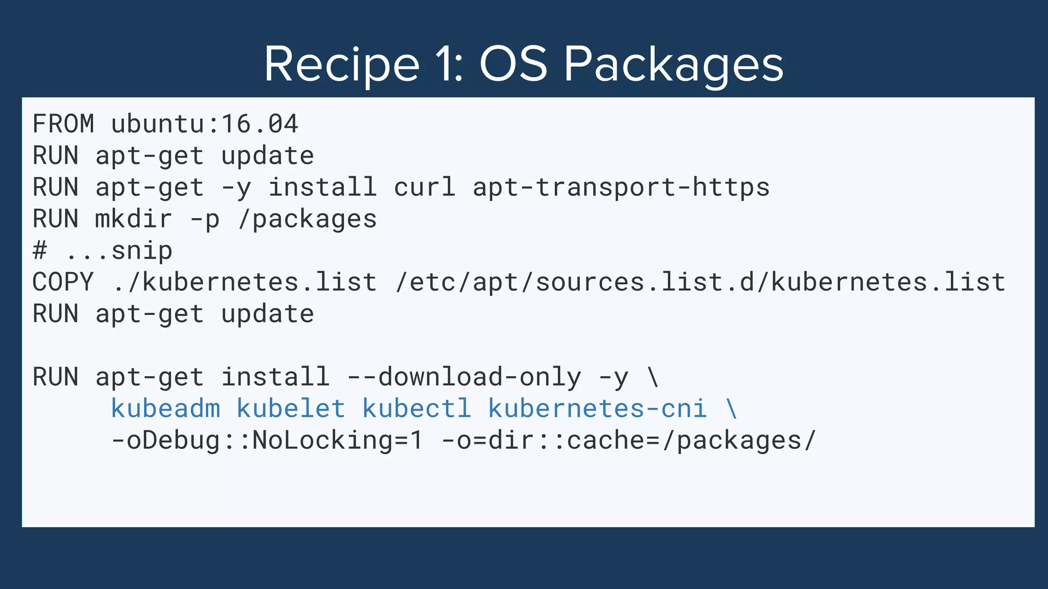 FROM ubuntu:16.04
RUN apt-get update
RUN apt-get -y install curl apt-transport-https
RUN mkdir -p /packages
# ...snip
COPY ./kubernetes.list /etc/apt/sources.list.d/kubernetes.list
RUN apt-get update
RUN apt-get install --download-only -y 
kubeadm kubelet kubectl kubernetes-cni 
-oDebug::NoLocking=1 -o=dir::cache=/packages/
 