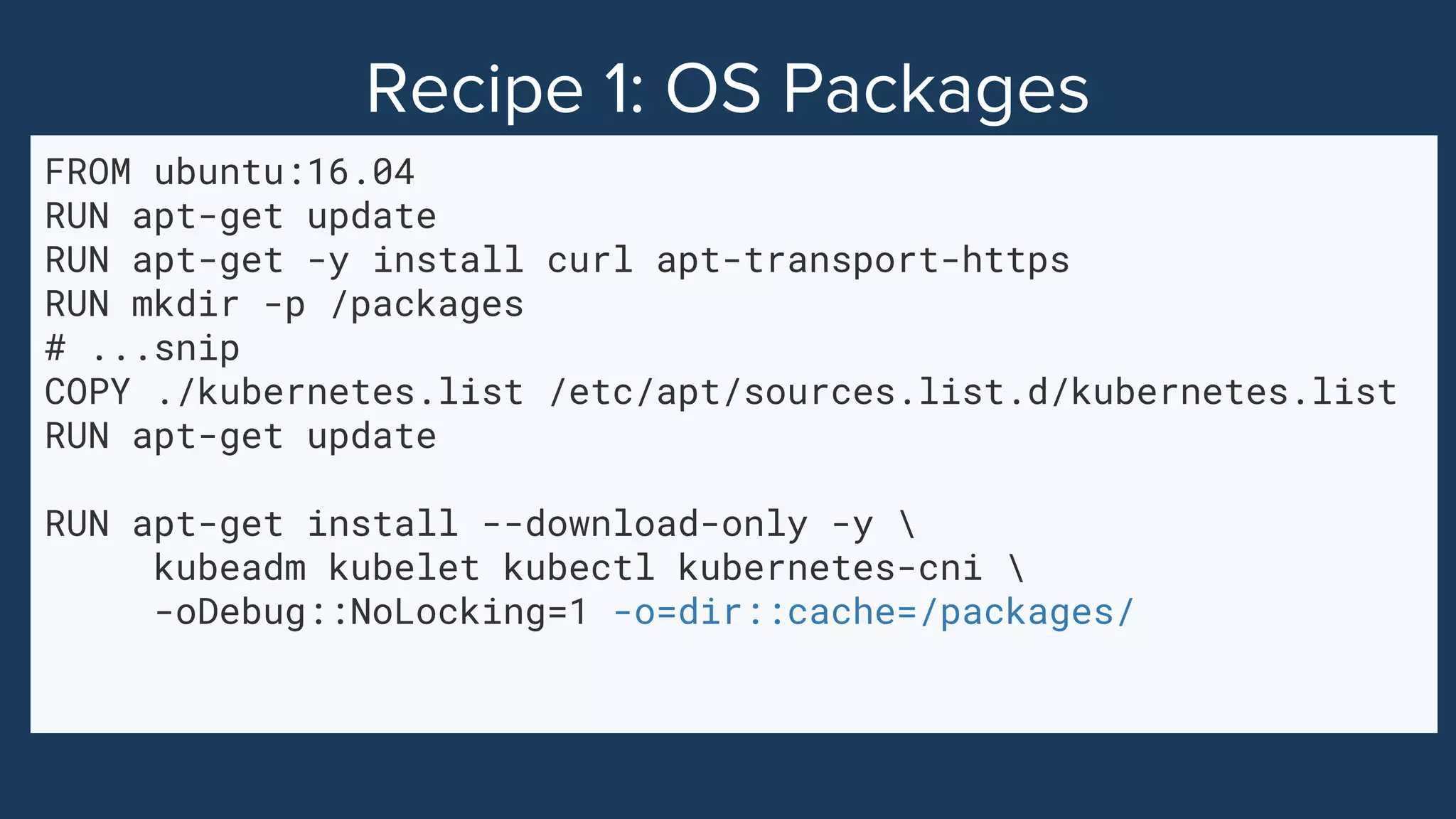 FROM ubuntu:16.04
RUN apt-get update
RUN apt-get -y install curl apt-transport-https
RUN mkdir -p /packages
# ...snip
COPY ./kubernetes.list /etc/apt/sources.list.d/kubernetes.list
RUN apt-get update
RUN apt-get install --download-only -y 
kubeadm kubelet kubectl kubernetes-cni 
-oDebug::NoLocking=1 -o=dir::cache=/packages/
 