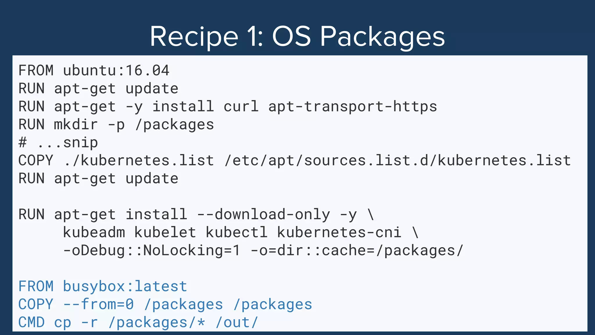 FROM ubuntu:16.04
RUN apt-get update
RUN apt-get -y install curl apt-transport-https
RUN mkdir -p /packages
# ...snip
COPY ./kubernetes.list /etc/apt/sources.list.d/kubernetes.list
RUN apt-get update
RUN apt-get install --download-only -y 
kubeadm kubelet kubectl kubernetes-cni 
-oDebug::NoLocking=1 -o=dir::cache=/packages/
FROM busybox:latest
COPY --from=0 /packages /packages
CMD cp -r /packages/* /out/
 