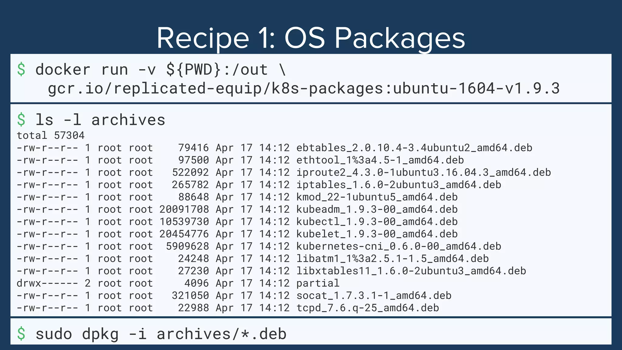 $ docker run -v ${PWD}:/out 
gcr.io/replicated-equip/k8s-packages:ubuntu-1604-v1.9.3
$ sudo dpkg -i archives/*.deb
$ ls -l archives
total 57304
-rw-r--r-- 1 root root 79416 Apr 17 14:12 ebtables_2.0.10.4-3.4ubuntu2_amd64.deb
-rw-r--r-- 1 root root 97500 Apr 17 14:12 ethtool_1%3a4.5-1_amd64.deb
-rw-r--r-- 1 root root 522092 Apr 17 14:12 iproute2_4.3.0-1ubuntu3.16.04.3_amd64.deb
-rw-r--r-- 1 root root 265782 Apr 17 14:12 iptables_1.6.0-2ubuntu3_amd64.deb
-rw-r--r-- 1 root root 88648 Apr 17 14:12 kmod_22-1ubuntu5_amd64.deb
-rw-r--r-- 1 root root 20091708 Apr 17 14:12 kubeadm_1.9.3-00_amd64.deb
-rw-r--r-- 1 root root 10539730 Apr 17 14:12 kubectl_1.9.3-00_amd64.deb
-rw-r--r-- 1 root root 20454776 Apr 17 14:12 kubelet_1.9.3-00_amd64.deb
-rw-r--r-- 1 root root 5909628 Apr 17 14:12 kubernetes-cni_0.6.0-00_amd64.deb
-rw-r--r-- 1 root root 24248 Apr 17 14:12 libatm1_1%3a2.5.1-1.5_amd64.deb
-rw-r--r-- 1 root root 27230 Apr 17 14:12 libxtables11_1.6.0-2ubuntu3_amd64.deb
drwx------ 2 root root 4096 Apr 17 14:12 partial
-rw-r--r-- 1 root root 321050 Apr 17 14:12 socat_1.7.3.1-1_amd64.deb
-rw-r--r-- 1 root root 22988 Apr 17 14:12 tcpd_7.6.q-25_amd64.deb
 