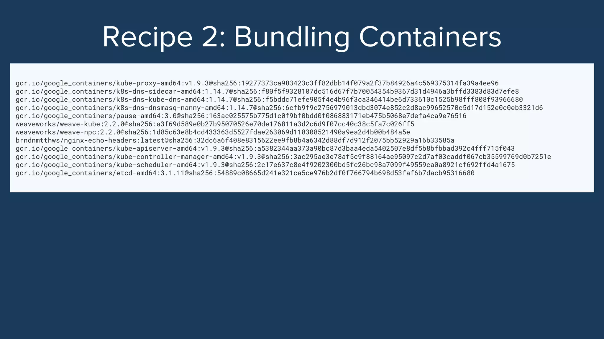 gcr.io/google_containers/kube-proxy-amd64:v1.9.3@sha256:19277373ca983423c3ff82dbb14f079a2f37b84926a4c569375314fa39a4ee96
gcr.io/google_containers/k8s-dns-sidecar-amd64:1.14.7@sha256:f80f5f9328107dc516d67f7b70054354b9367d31d4946a3bffd3383d83d7efe8
gcr.io/google_containers/k8s-dns-kube-dns-amd64:1.14.7@sha256:f5bddc71efe905f4e4b96f3ca346414be6d733610c1525b98fff808f93966680
gcr.io/google_containers/k8s-dns-dnsmasq-nanny-amd64:1.14.7@sha256:6cfb9f9c2756979013dbd3074e852c2d8ac99652570c5d17d152e0c0eb3321d6
gcr.io/google_containers/pause-amd64:3.0@sha256:163ac025575b775d1c0f9bf0bdd0f086883171eb475b5068e7defa4ca9e76516
weaveworks/weave-kube:2.2.0@sha256:a3f69d589e0b27b95070526e70de176811a3d2c6d9f07cc40c38c5fa7c026ff5
weaveworks/weave-npc:2.2.0@sha256:1d85c63e8b4cd433363d5527fdae263069d118308521490a9ea2d4b00b484a5e
brndnmtthws/nginx-echo-headers:latest@sha256:32dc6a6f408e8315622ee9fb8b4a6342d88df7d912f2075bb52929a16b33585a
gcr.io/google_containers/kube-apiserver-amd64:v1.9.3@sha256:a5382344aa373a90bc87d3baa4eda5402507e8df5b8bfbbad392c4fff715f043
gcr.io/google_containers/kube-controller-manager-amd64:v1.9.3@sha256:3ac295ae3e78af5c9f88164ae95097c2d7af03caddf067cb35599769d0b7251e
gcr.io/google_containers/kube-scheduler-amd64:v1.9.3@sha256:2c17e637c8e4f9202300bd5fc26bc98a7099f49559ca0a8921cf692ffd4a1675
gcr.io/google_containers/etcd-amd64:3.1.11@sha256:54889c08665d241e321ca5ce976b2df0f766794b698d53faf6b7dacb95316680
 