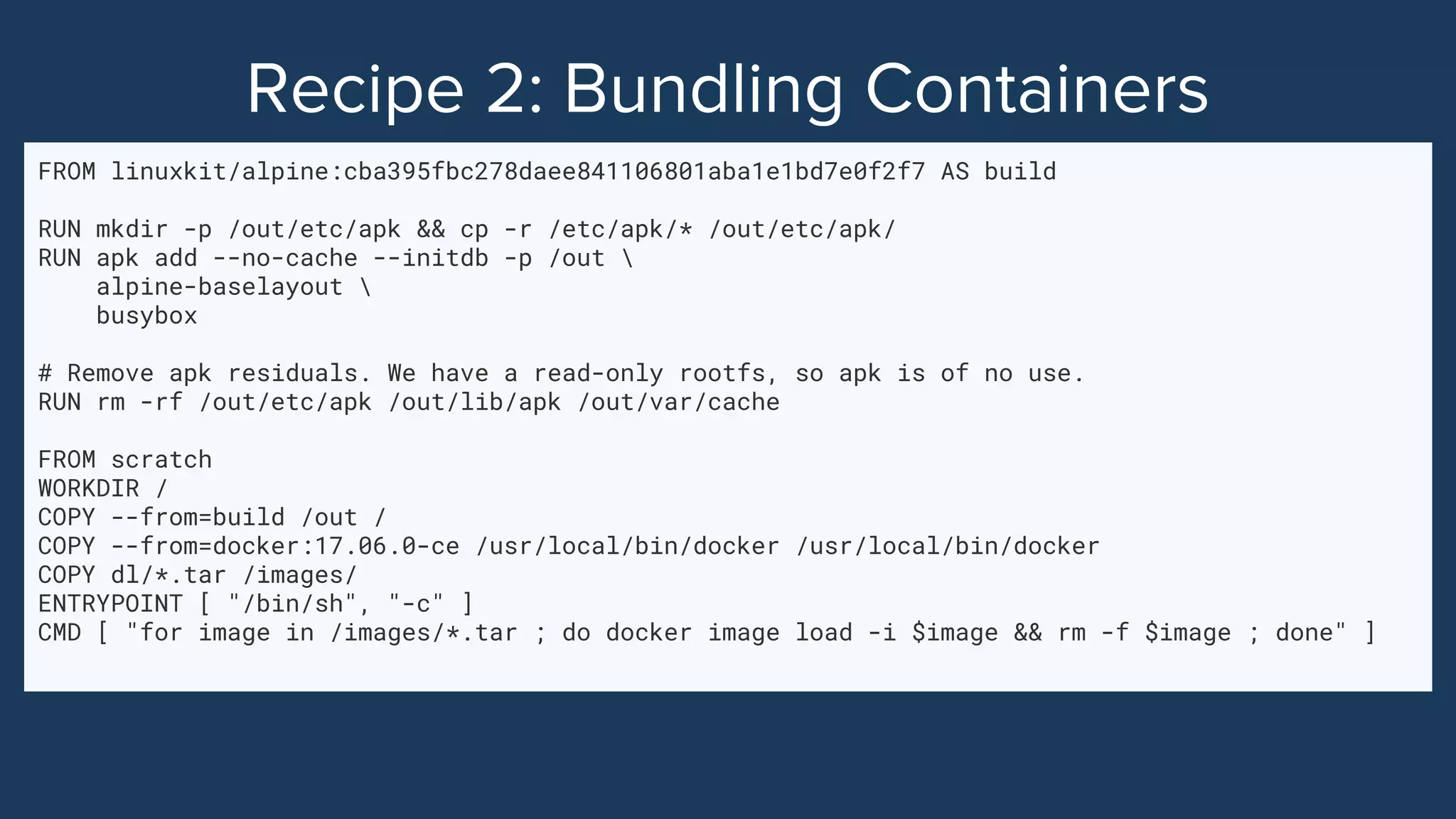 FROM linuxkit/alpine:cba395fbc278daee841106801aba1e1bd7e0f2f7 AS build
RUN mkdir -p /out/etc/apk && cp -r /etc/apk/* /out/etc/apk/
RUN apk add --no-cache --initdb -p /out 
alpine-baselayout 
busybox
# Remove apk residuals. We have a read-only rootfs, so apk is of no use.
RUN rm -rf /out/etc/apk /out/lib/apk /out/var/cache
FROM scratch
WORKDIR /
COPY --from=build /out /
COPY --from=docker:17.06.0-ce /usr/local/bin/docker /usr/local/bin/docker
COPY dl/*.tar /images/
ENTRYPOINT [ "/bin/sh", "-c" ]
CMD [ "for image in /images/*.tar ; do docker image load -i $image && rm -f $image ; done" ]
 