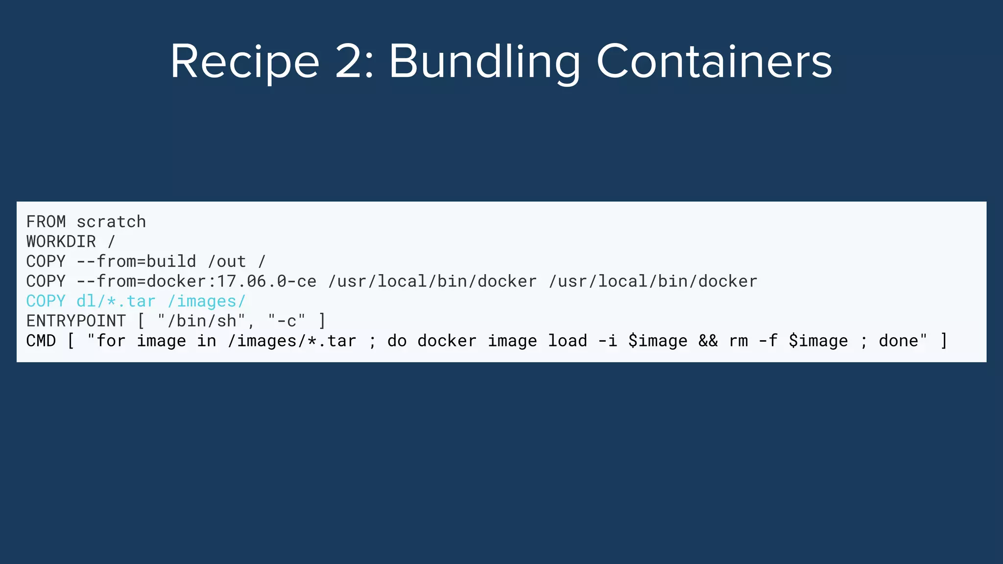 FROM scratch
WORKDIR /
COPY --from=build /out /
COPY --from=docker:17.06.0-ce /usr/local/bin/docker /usr/local/bin/docker
COPY dl/*.tar /images/
ENTRYPOINT [ "/bin/sh", "-c" ]
CMD [ "for image in /images/*.tar ; do docker image load -i $image && rm -f $image ; done" ]
 