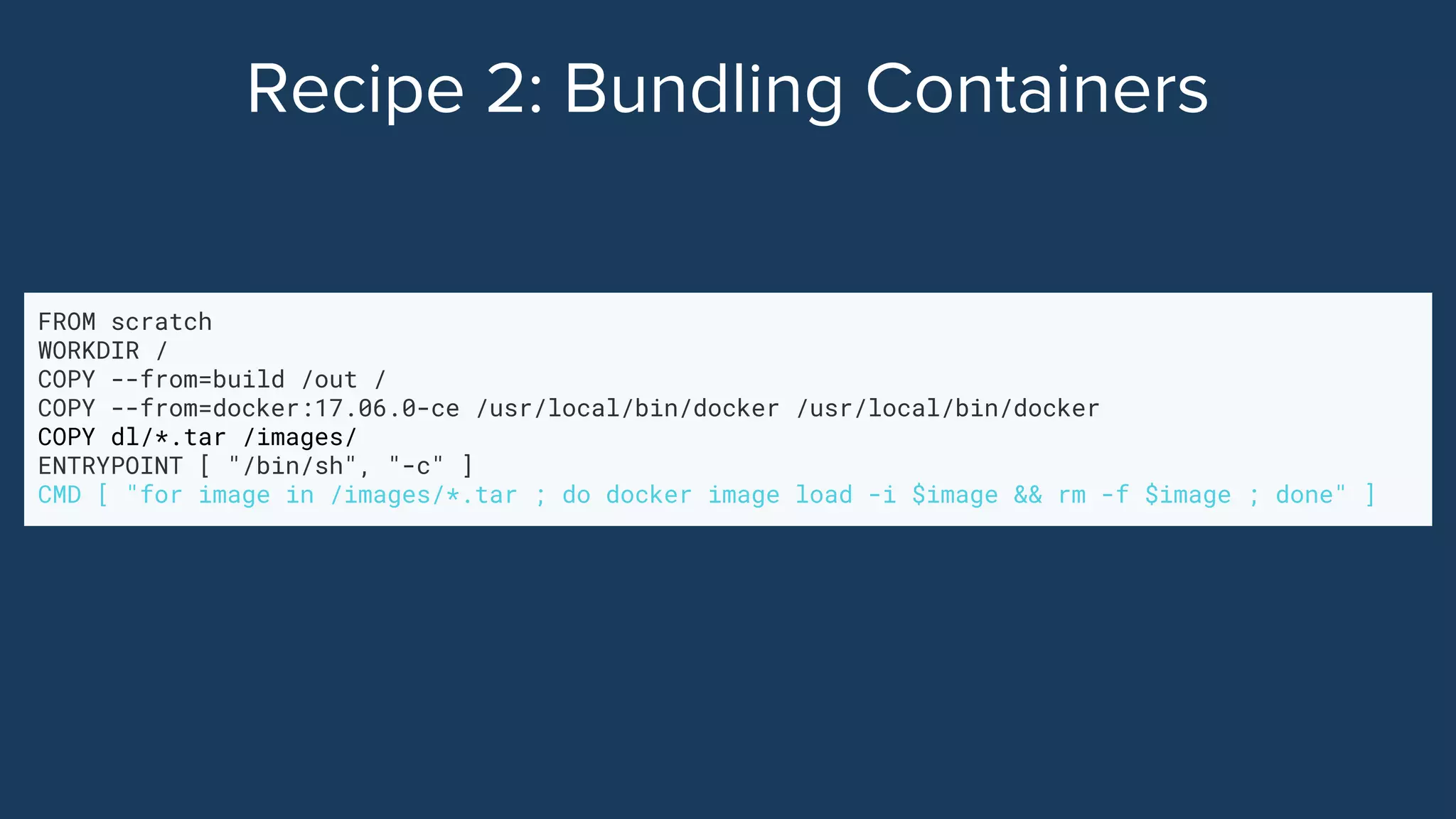 FROM scratch
WORKDIR /
COPY --from=build /out /
COPY --from=docker:17.06.0-ce /usr/local/bin/docker /usr/local/bin/docker
COPY dl/*.tar /images/
ENTRYPOINT [ "/bin/sh", "-c" ]
CMD [ "for image in /images/*.tar ; do docker image load -i $image && rm -f $image ; done" ]
 