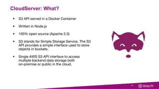 20
CloudServer: What?
• S3 API served in a Docker Container
• Written in Node.js
• 100% open source (Apache 2.0)
• S3 stands for Simple Storage Service. The S3
API provides a simple interface used to store
objects in buckets.
• Single AWS S3 API interface to access
multiple backend data storage both
on-premise or public in the cloud.
 