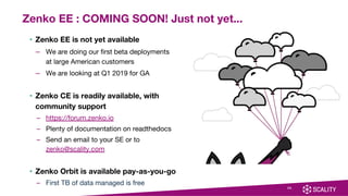 • Zenko EE is not yet available
– We are doing our first beta deployments
at large American customers
– We are looking at Q1 2019 for GA
• Zenko CE is readily available, with
community support
– https://forum.zenko.io
– Plenty of documentation on readthedocs
– Send an email to your SE or to
zenko@scality.com
• Zenko Orbit is available pay-as-you-go
– First TB of data managed is free
25
Zenko EE : COMING SOON! Just not yet...
 