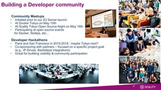 Community Meetups
• Initiated prior to our S3 Server launch
• At Docker Tokyo on May 15th
• At Scality Tokyo Open Source Night on May 16th
• Participating at open source events
for Docker, Nodejs, etc...
Developer Hackathons
• Paris and San Francisco in 2015-2018 ; maybe Tokyo next?
• Co-sponsoring with partners – focused on a specific project goal
(e.g., IP Drives, Backblaze integrations)
• Great for building visibility & community participation
27
Building a Developer community
 