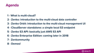 Agenda
1 - What is multi-cloud?
2 - Zenko: introduction to the multi-cloud data controller
3 - Zenko Orbit: introduction to the multi-cloud management UI
4 - CloudServer standalone: a simple local S3 endpoint
5 - Zenko S3 API: basically just AWS S3 API
6 - Zenko Enterprise Edition: coming later in 2018
7 - Zenkommunity
8 - Demos!
 