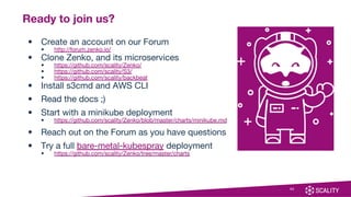 30
Ready to join us?
• Create an account on our Forum
• http://forum.zenko.io/
• Clone Zenko, and its microservices
• https://github.com/scality/Zenko/
• https://github.com/scality/S3/
• https://github.com/scality/backbeat
• Install s3cmd and AWS CLI
• Read the docs ;)
• Start with a minikube deployment
• https://github.com/scality/Zenko/blob/master/charts/minikube.md
• Reach out on the Forum as you have questions
• Try a full bare-metal-kubespray deployment
• https://github.com/scality/Zenko/tree/master/charts
 