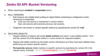 ● When versioning is enabled or suspended (cont.):
● NULL VERSIONS:
○ Null versions are created when putting an object before versioning is configured or when
versioning is suspended.
■ Only one null version is maintained in version history.
New null versions will overwrite previous null versions.
○ Target the null version in version-specific actions by specifying the version ID ‘null’.
● DELETING OBJECTS:
○ Regular deletion of objects will create delete markers and return ‘x-amz-delete-marker’: ‘true’
and the version ID of the delete marker in ‘x-amz-version-id’ response headers.
○ Objects with delete markers as the latest version will behave as if they have been deleted when
performing non-version specific actions.
○ Permanently remove delete markers or specific versions by specifying the version ID in the
request query. Example: `DELETE [bucket]/[object]?versionId=[versionId]`
Zenko S3 API: Bucket Versioning
 