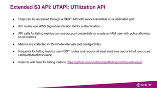 ● Utapi can be accessed through a REST API with service available on a dedicated port
● API routes use AWS Signature Version V4 for authentication
● API calls for listing metrics can use account credentials or create an IAM user with policy allowing
to list metrics
● Metrics are collected in 15 minute intervals (not configurable)
● Requests for listing metrics use POST routes and require at least start time and a list of resources
(accounts/buckets/users)
● Refer to wiki here for listing metrics https://github.com/scality/utapi#listing-metrics-with-utapi
Extended S3 API: UTAPI: UTilization API
 