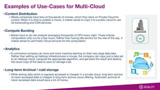 ▪Content Distribution
▪ Media companies have tens of thousands of movies, which they store on Private Cloud for
control. When it is time to publish a movie, it makes sense to copy it to a public cloud to use
its transcoding and CDN services.
▪Compute Bursting
▪ Banks have to do risk analysis leveraging thousands of CPU every night. These intense
computation only run for a few hours. Rather than having idle servers for the rest of the day, it
makes sense to use Public Cloud services for the computation
▪Analytics
▪ E-commerce company do more and more machine learning on their very large data lake.
Rather than setting up Hadoop infrastructures in-house, the company can copy just a data set
to an Hadoop cloud, compute the appropriate algorithm, and get back the result and destroy
the cloud copy of the data to save on storage cost.
▪Long-term Archival / cold storage
▪ While storing data which is regularly accessed is cheaper in a private cloud, long term archive
of never accessed data is cheaper in long term archive cloud offering. Automatic archival of
never accessed data would save a lot of money.
Examples of Use-Cases for Multi-Cloud
 