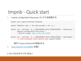tmpnb - Quick start
1. tmpnb, configurable-http-proxy コンテナを起動する
◦ 勝手にJupyter Notebookが起動される
2. http://docker-host:8000/ を開く
いろいろカスタマイズできる！
docker pull jupyter/minimal-notebook
export TOKEN=$( head -c 30 /dev/urandom | xxd -p )
docker run --net=host -d -e CONFIGPROXY_AUTH_TOKEN=$TOKEN --name=proxy 
jupyter/configurable-http-proxy 
--default-target http://127.0.0.1:9999
docker run --net=host -d -e CONFIGPROXY_AUTH_TOKEN=$TOKEN --name=tmpnb 
-v /var/run/docker.sock:/docker.sock jupyter/tmpnb
 