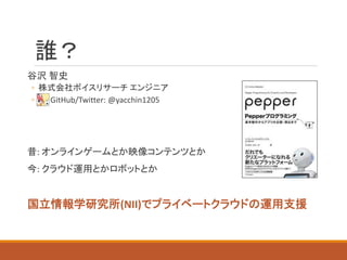 誰？
谷沢 智史
◦ 株式会社ボイスリサーチ エンジニア
◦ GitHub/Twitter: @yacchin1205
昔: オンラインゲームとか映像コンテンツとか
今: クラウド運用とかロボットとか
国立情報学研究所(NII)でプライベートクラウドの運用支援
 