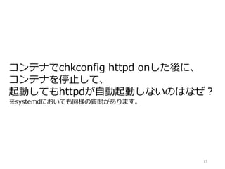 17
コンテナでchkconfig httpd onした後に、
コンテナを停止して、
起動してもhttpdが自動起動しないのはなぜ？
※systemdにおいても同様の質問があります。
 