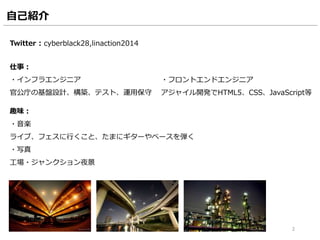 自己紹介
Twitter : cyberblack28,linaction2014
2
仕事：
・インフラエンジニア
官公庁の基盤設計、構築、テスト、運用保守
趣味：
・音楽
ライブ、フェスに行くこと、たまにギターやベースを弾く
・写真
工場・ジャンクション夜景
・フロントエンドエンジニア
アジャイル開発でHTML5、CSS、JavaScript等
 