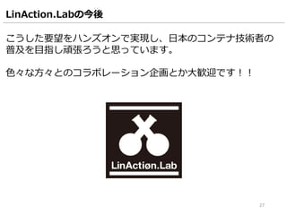 LinAction.Labの今後
こうした要望をハンズオンで実現し、日本のコンテナ技術者の
普及を目指し頑張ろうと思っています。
色々な方々とのコラボレーション企画とか大歓迎です！！
27
 