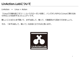 LinAction.Labについて
LinAction ＝ Linux + Action
「Linuxで行動を起こそう！」というスローガンを基に、ハンズオンを中心にLinuxに関わるあ
らゆることを追求するコミュニティです。
難しいことはひとまず置いて、まずは試して、触って、行動優先から深めて行きましょう。
その、「まずは試して、触って」のお役に立てればと思います。
4
 
