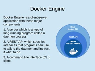 Docker Engine
Docker Engine is a client-server
application with these major
components:
1. A server which is a type of
long-running program called a
daemon process.
2. A REST API which specifies
interfaces that programs can use
to talk to the daemon and instruct
it what to do.
3. A command line interface (CLI)
client.
 